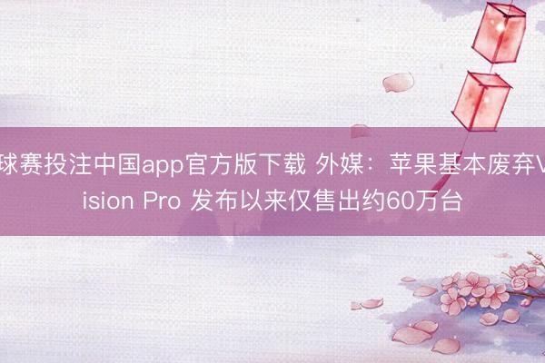 球赛投注中国app官方版下载 外媒：苹果基本废弃Vision Pro 发布以来仅售出约60万台