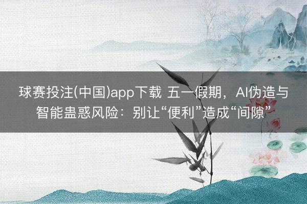 球赛投注(中国)app下载 五一假期，AI伪造与智能蛊惑风险：别让“便利”造成“间隙”