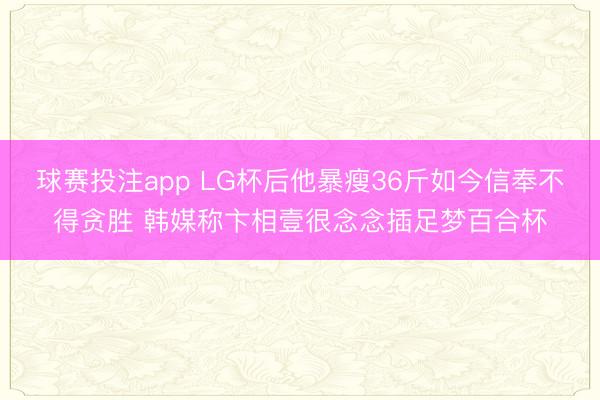 球赛投注app LG杯后他暴瘦36斤如今信奉不得贪胜 韩媒称卞相壹很念念插足梦百合杯