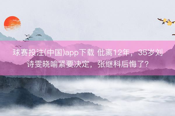 球赛投注(中国)app下载 仳离12年，35岁刘诗雯晓喻紧要决定，张继科后悔了？
