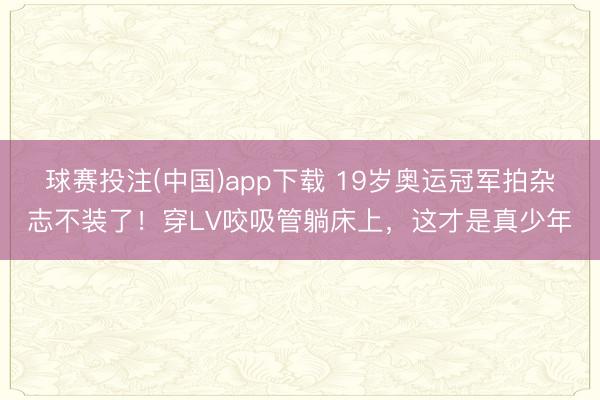 球赛投注(中国)app下载 19岁奥运冠军拍杂志不装了！穿LV咬吸管躺床上，这才是真少年