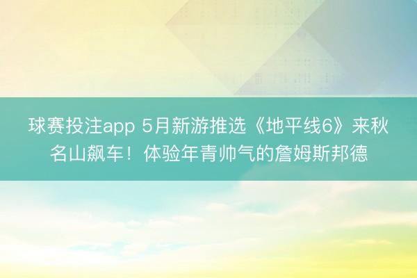 球赛投注app 5月新游推选《地平线6》来秋名山飙车！体验年青帅气的詹姆斯邦德