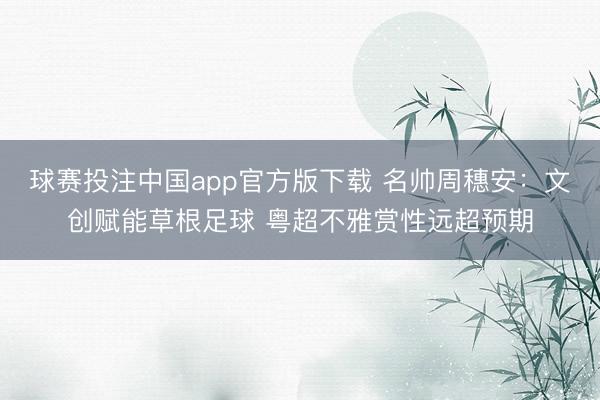 球赛投注中国app官方版下载 名帅周穗安：文创赋能草根足球 粤超不雅赏性远超预期
