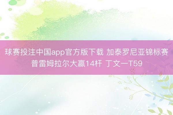 球赛投注中国app官方版下载 加泰罗尼亚锦标赛普雷姆拉尔大赢14杆 丁文一T59