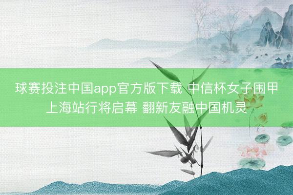 球赛投注中国app官方版下载 中信杯女子围甲上海站行将启幕 翻新友融中国机灵