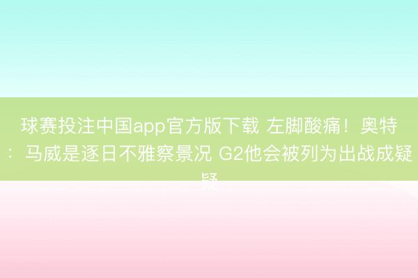 球赛投注中国app官方版下载 左脚酸痛！奥特：马威是逐日不雅察景况 G2他会被列为出战成疑
