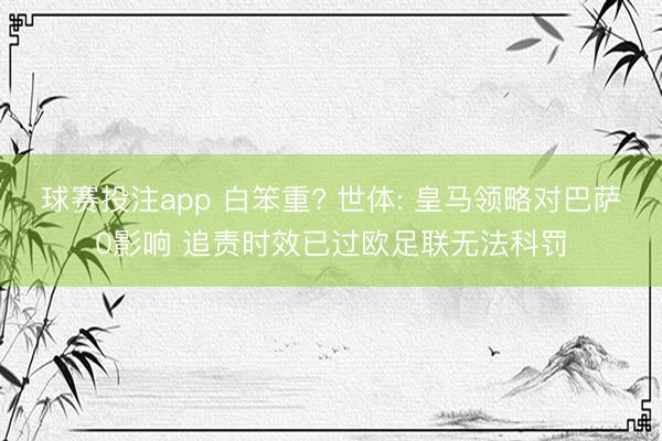 球赛投注app 白笨重? 世体: 皇马领略对巴萨0影响 追责时效已过欧足联无法科罚