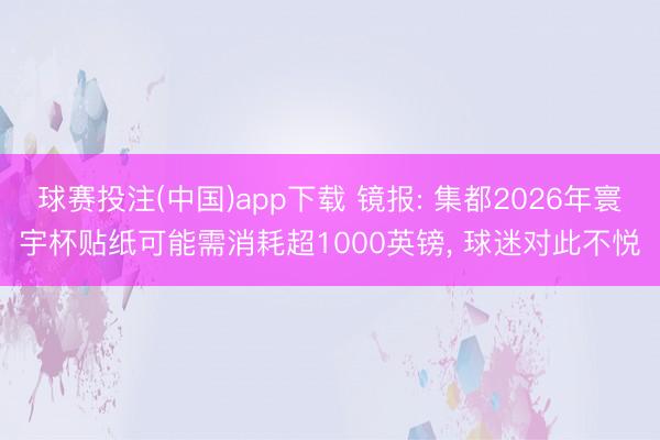 球赛投注(中国)app下载 镜报: 集都2026年寰宇杯贴纸可能需消耗超1000英镑， 球迷对此不悦
