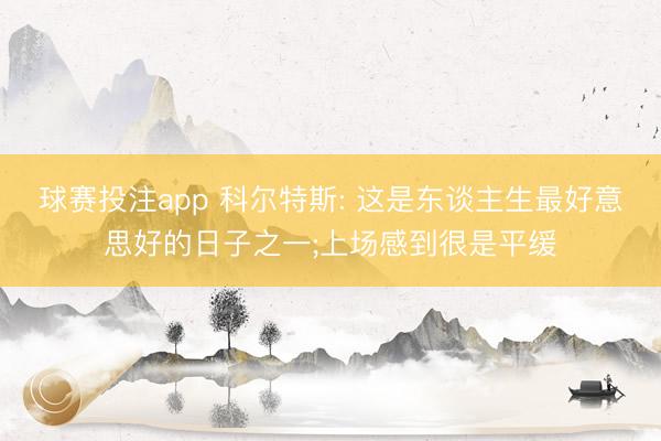 球赛投注app 科尔特斯: 这是东谈主生最好意思好的日子之一;上场感到很是平缓