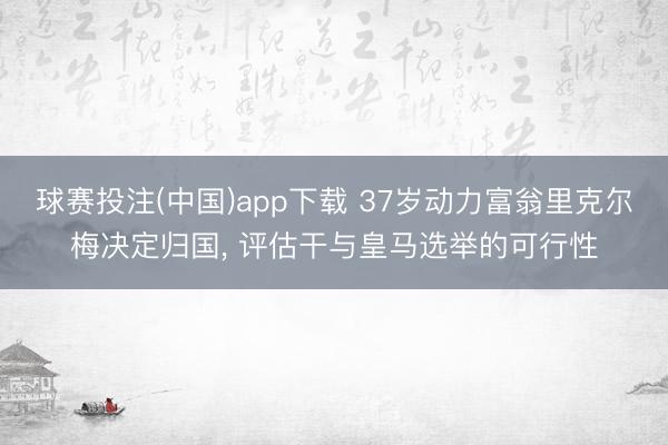 球赛投注(中国)app下载 37岁动力富翁里克尔梅决定归国， 评估干与皇马选举的可行性