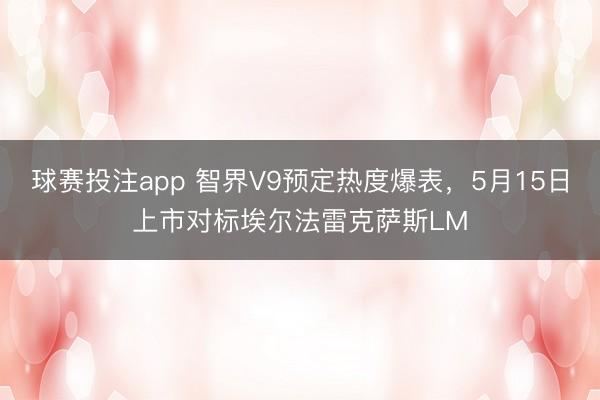 球赛投注app 智界V9预定热度爆表，5月15日上市对标埃尔法雷克萨斯LM