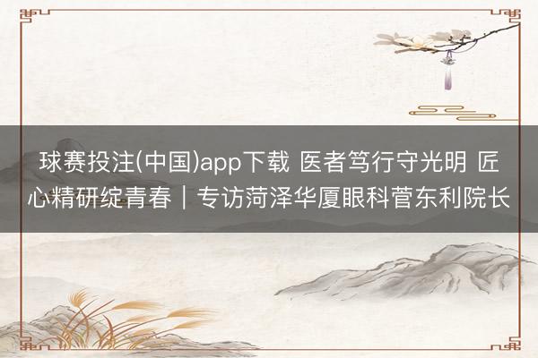 球赛投注(中国)app下载 医者笃行守光明 匠心精研绽青春｜专访菏泽华厦眼科菅东利院长
