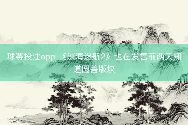 球赛投注app 《深海迷航2》也在发售前两天知道圆善版块