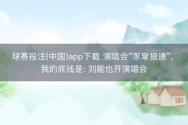 球赛投注(中国)app下载 演唱会“豕窜狼逋”， 我的底线是: 刘能也开演唱会