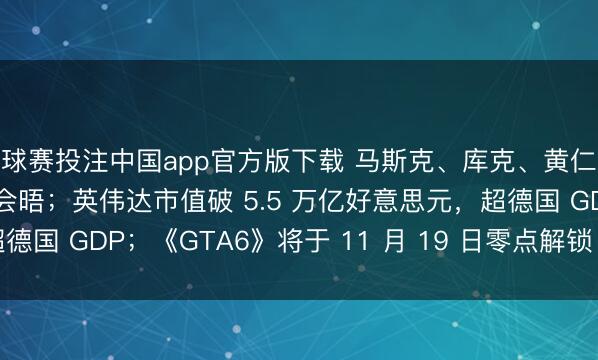 球赛投注中国app官方版下载 马斯克、库克、黄仁勋盛赞中好意思元首会晤；英伟达市值破 5.5 万亿好意思元，超德国 GDP；《GTA6》将于 11 月 19 日零点解锁｜极客早知说念