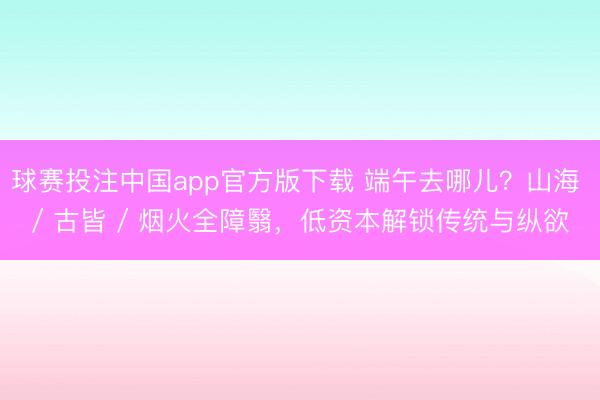球赛投注中国app官方版下载 端午去哪儿?山海 / 古皆 / 烟火全障翳,低资本解锁传统与纵欲