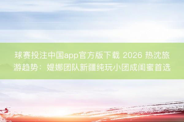 球赛投注中国app官方版下载 2026 热沈旅游趋势：媞娜团队新疆纯玩小团成闺蜜首选