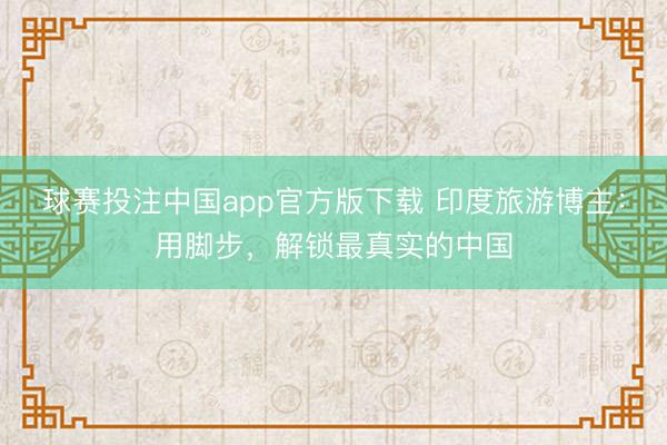 球赛投注中国app官方版下载 印度旅游博主：用脚步，解锁最真实的中国