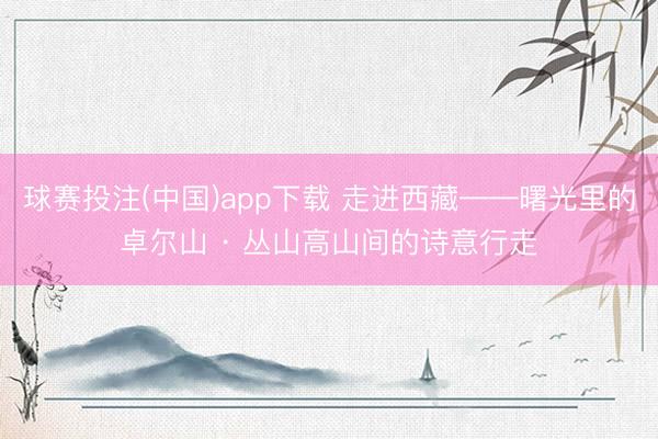 球赛投注(中国)app下载 走进西藏——曙光里的卓尔山 · 丛山高山间的诗意行走