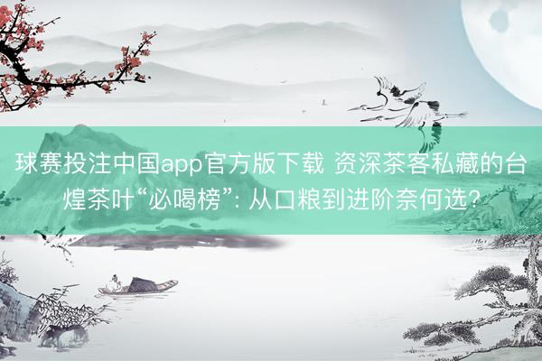 球赛投注中国app官方版下载 资深茶客私藏的台煌茶叶“必喝榜”: 从口粮到进阶奈何选?