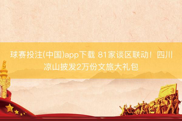 球赛投注(中国)app下载 81家谈区联动！四川凉山披发2万份文旅大礼包