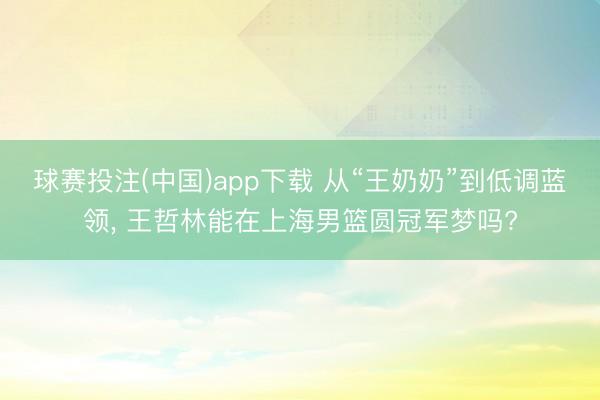 球赛投注(中国)app下载 从“王奶奶”到低调蓝领， 王哲林能在上海男篮圆冠军梦吗?