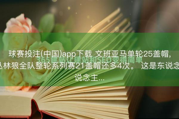 球赛投注(中国)app下载 文班亚马单轮25盖帽， 比丛林狼全队整轮系列赛21盖帽还多4次。 这是东说念主...