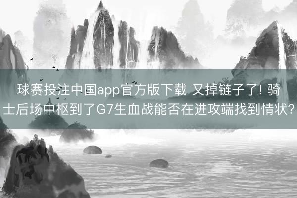 球赛投注中国app官方版下载 又掉链子了! 骑士后场中枢到了G7生血战能否在进攻端找到情状?