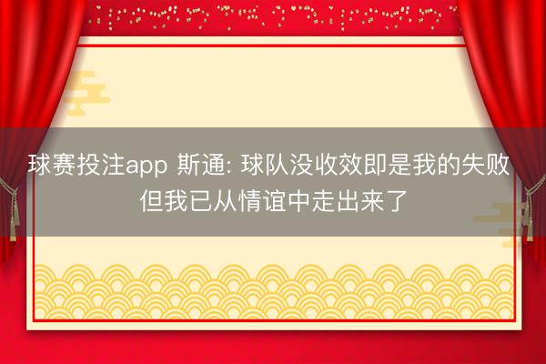 球赛投注app 斯通: 球队没收效即是我的失败 但我已从情谊中走出来了