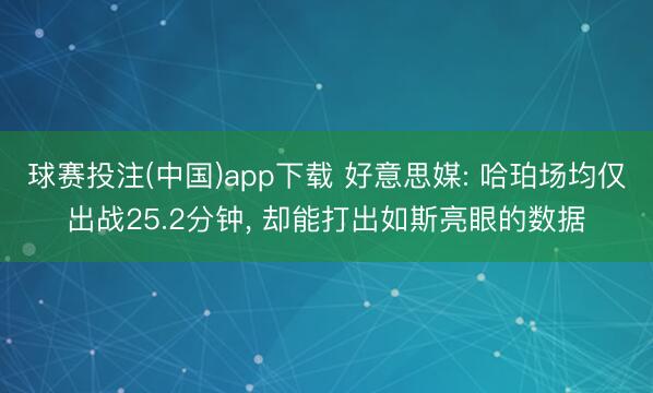 球赛投注(中国)app下载 好意思媒: 哈珀场均仅出战25.2分钟, 却能打出如斯亮眼的数据