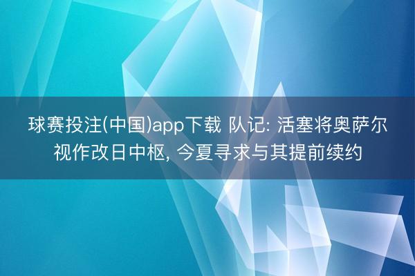 球赛投注(中国)app下载 队记: 活塞将奥萨尔视作改日中枢， 今夏寻求与其提前续约