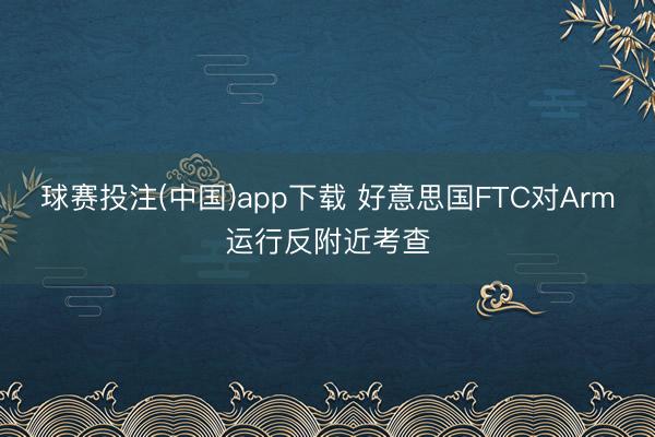 球赛投注(中国)app下载 好意思国FTC对Arm运行反附近考查