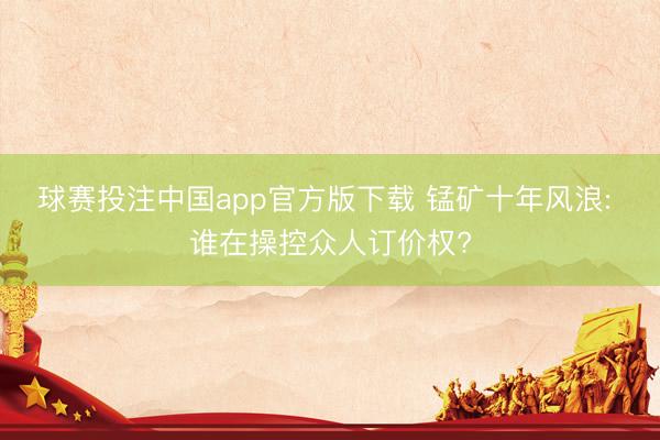 球赛投注中国app官方版下载 锰矿十年风浪: 谁在操控众人订价权?