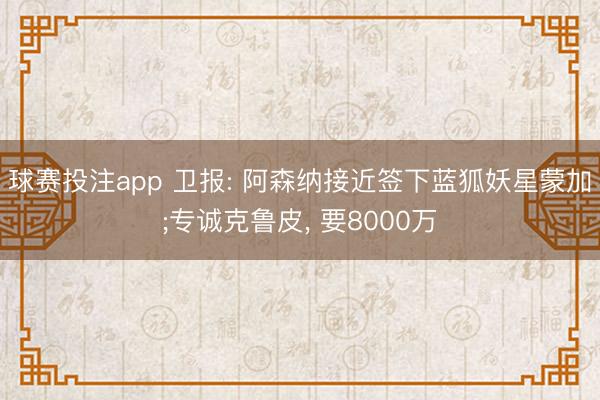 球赛投注app 卫报: 阿森纳接近签下蓝狐妖星蒙加;专诚克鲁皮， 要8000万