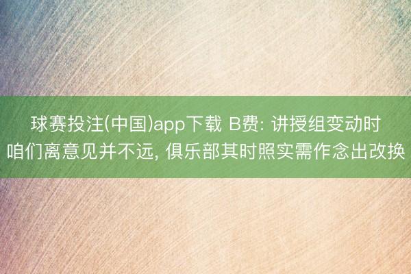 球赛投注(中国)app下载 B费: 讲授组变动时咱们离意见并不远， 俱乐部其时照实需作念出改换