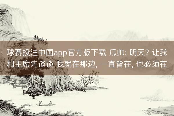 球赛投注中国app官方版下载 瓜帅: 明天? 让我和主席先谈谈 我就在那边， 一直皆在， 也必须在