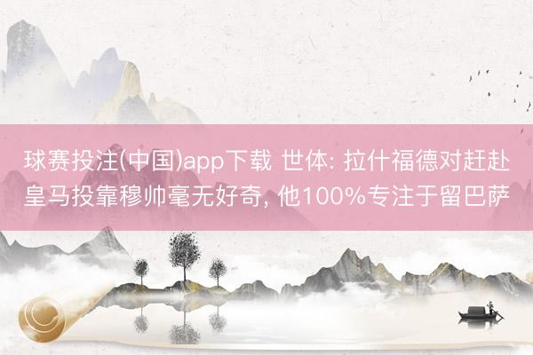球赛投注(中国)app下载 世体: 拉什福德对赶赴皇马投靠穆帅毫无好奇， 他100%专注于留巴萨