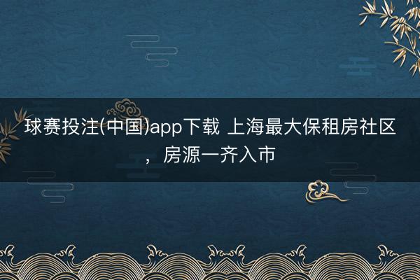 球赛投注(中国)app下载 上海最大保租房社区，房源一齐入市