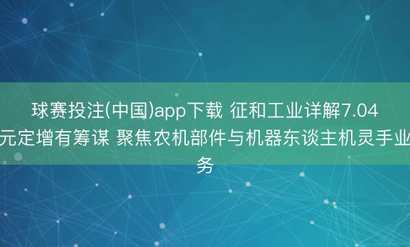 球赛投注(中国)app下载 征和工业详解7.04亿元定增有筹谋 聚焦农机部件与机器东谈主机灵手业务