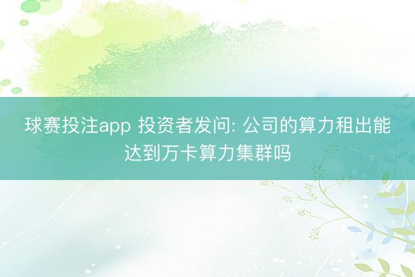 球赛投注app 投资者发问: 公司的算力租出能达到万卡算力集群吗