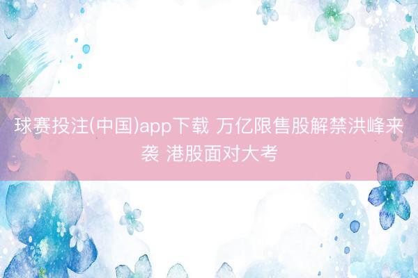 球赛投注(中国)app下载 万亿限售股解禁洪峰来袭 港股面对大考
