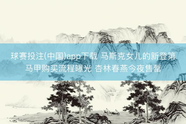 球赛投注(中国)app下载 马斯克女儿的新登第马甲购买流程曝光 杏林春燕今夜售罄