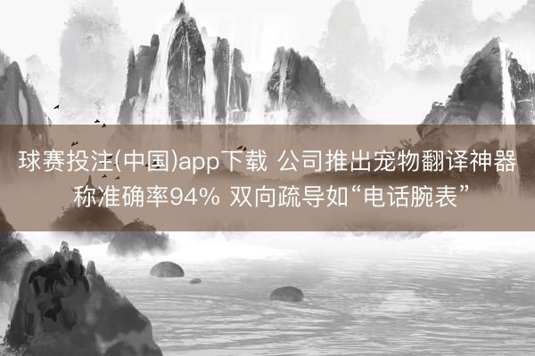 球赛投注(中国)app下载 公司推出宠物翻译神器 称准确率94% 双向疏导如“电话腕表”