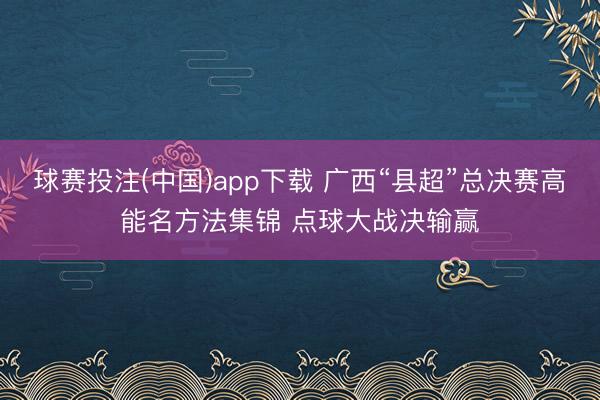 球赛投注(中国)app下载 广西“县超”总决赛高能名方法集锦 点球大战决输赢