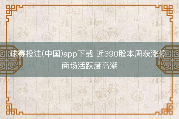 球赛投注(中国)app下载 近390股本周获涨停 商场活跃度高潮