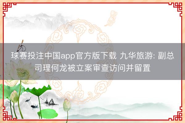 球赛投注中国app官方版下载 九华旅游: 副总司理何龙被立案审查访问并留置