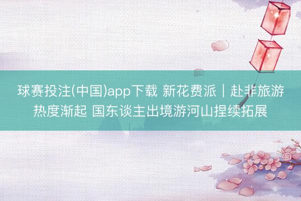 球赛投注(中国)app下载 新花费派｜赴非旅游热度渐起 国东谈主出境游河山捏续拓展