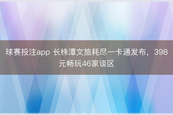 球赛投注app 长株潭文旅耗尽一卡通发布，398元畅玩46家谈区