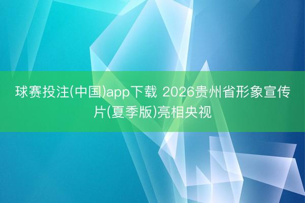 球赛投注(中国)app下载 2026贵州省形象宣传片(夏季版)亮相央视