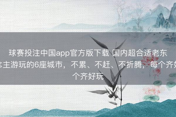 球赛投注中国app官方版下载 国内超合适老东说念主游玩的6座城市，不累、不赶、不折腾，每个齐好玩